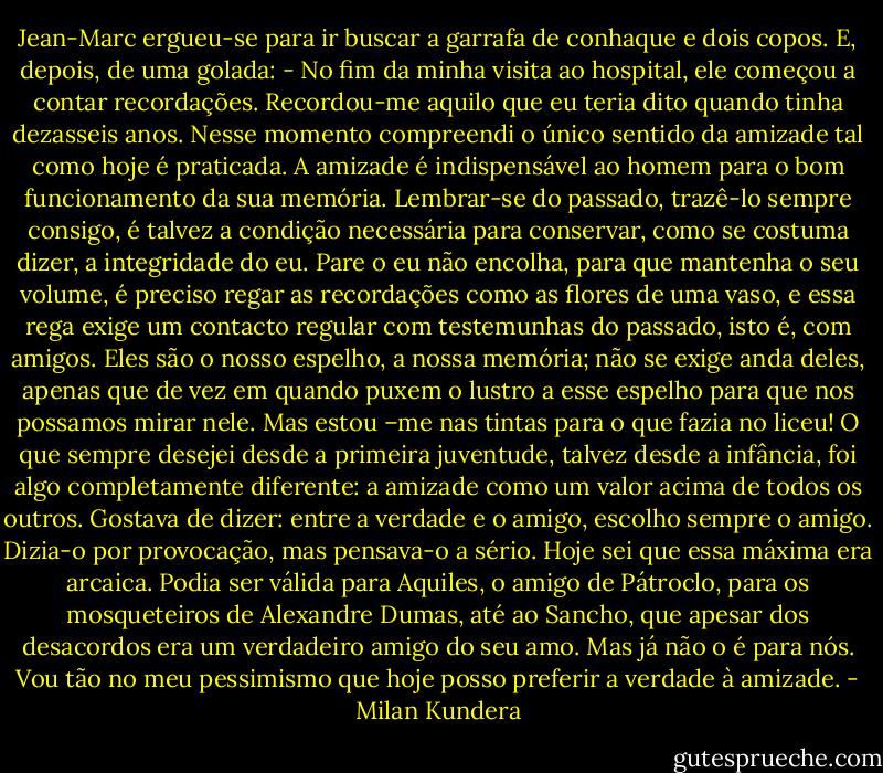 Jean-Marc ergueu-se para ir buscar a garrafa de conhaque e dois copos. E, depois, de uma golada: - No fim da minha visita ao hospital, ele começou a contar recordações. Recordou-me aquilo que eu teria dito quando tinha dezasseis anos. Nesse momento compreendi o único sentido da amizade tal como hoje é praticada. A amizade é indispensável ao homem para o bom funcionamento da sua memória. Lembrar-se do passado, trazê-lo sempre consigo, é talvez a condição necessária para conservar, como se costuma dizer, a integridade do eu. Pare o eu não encolha, para que mantenha o seu volume, é preciso regar as recordações como as flores de uma vaso, e essa rega exige um contacto regular com testemunhas do passado, isto é, com amigos. Eles são o nosso espelho, a nossa memória; não se exige anda deles, apenas que de vez em quando puxem o lustro a esse espelho para que nos possamos mirar nele. Mas estou –me nas tintas para o que fazia no liceu! O que sempre desejei desde a primeira juventude, talvez desde a infância, foi algo completamente diferente: a amizade como um valor acima de todos os outros. Gostava de dizer: entre a verdade e o amigo, escolho sempre o amigo. Dizia-o por provocação, mas pensava-o a sério. Hoje sei que essa máxima era arcaica. Podia ser válida para Aquiles, o amigo de Pátroclo, para os mosqueteiros de Alexandre Dumas, até ao Sancho, que apesar dos desacordos era um verdadeiro amigo do seu amo. Mas já não o é para nós. Vou tão no meu pessimismo que hoje posso preferir a verdade à amizade. - Milan Kundera
