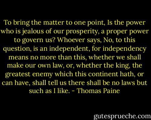 To bring the matter to one point, Is the power who is jealous of our prosperity, a proper power to govern us? Whoever says, No, to this question, is an independent, for independency means no more than this, whether we shall make our own law, or, whether the king, the greatest enemy which this continent hath, or can have, shall tell us there shall be no laws but such as I like. - Thomas Paine