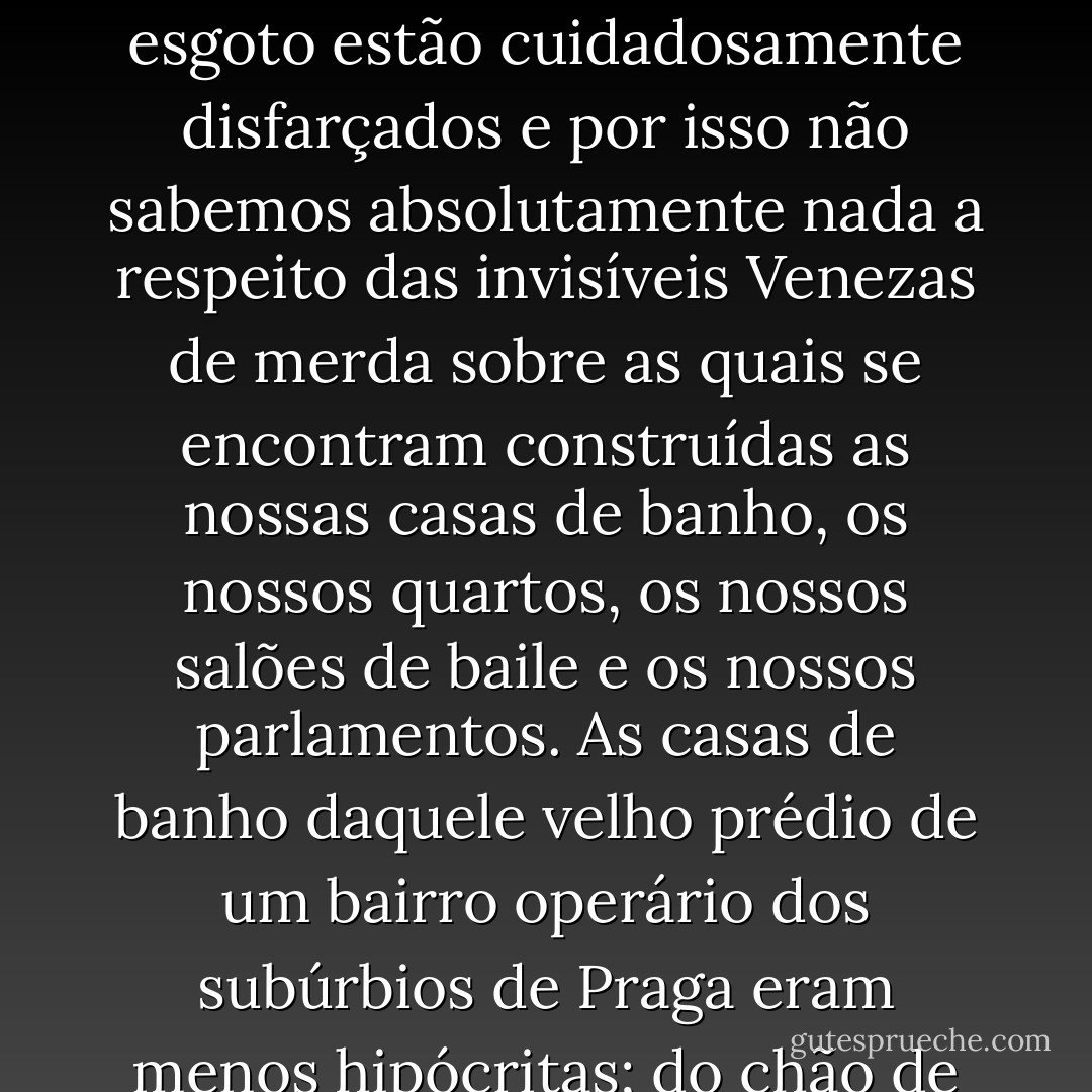 As retretes das casas de banho modernas erguem-se do chão como uma flor branca de nenúfar. Os arquitectos fazem os impossíveis para que o corpo esqueça a sua miséria e para que o homem não saiba o que acontece às dejecções das suas vísceras quando a água do autoclismo, a gorgolejar, as expulsa da vista. Embora os seus tentáculos se prolonguem até nossas casas, os canos de esgoto estão cuidadosamente disfarçados e por isso não sabemos absolutamente nada a respeito das invisíveis Venezas de merda sobre as quais se encontram construídas as nossas casas de banho, os nossos quartos, os nossos salões de baile e os nossos parlamentos.<br />As casas de banho daquele velho prédio de um bairro operário dos subúrbios de Praga eram menos hipócritas; do chão de ladrilho cinzentos, erguia-se, órfã e miserável, a retrete. não fazia lembrar uma flor de nenúfar, mas, pelo contrário, evocava o que, na realidade, era: o sítio onde o cano terminava e o seu diâmetro se alargava. Nem sequer tinha tampo de madeira e Tereza teve de sentar-se directamente na lioça esmaltada, sentiu um arrepio de frio.(…) - Milan Kundera
