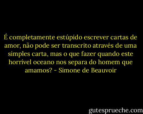 É completamente estúpido escrever cartas de amor, não pode ser transcrito através de uma simples carta, mas o que fazer quando este horrível oceano nos separa do homem que amamos? - Simone de Beauvoir
