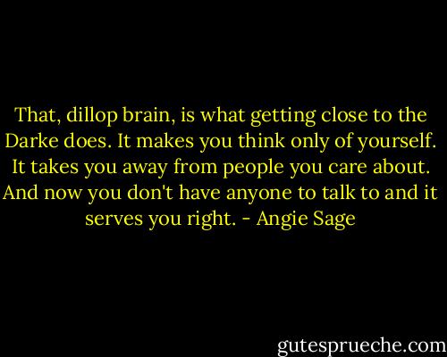 That, dillop brain, is what getting close to the Darke does. It makes you think only of yourself. It takes you away from people you care about. And now you don't have anyone to talk to and it serves you right. - Angie Sage