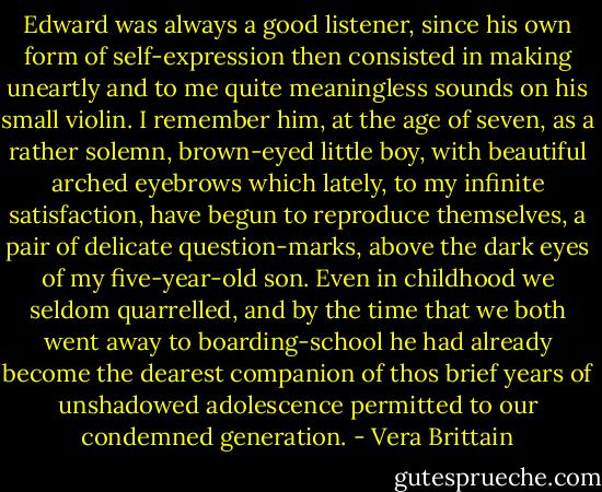 Edward was always a good listener, since his own form of self-expression then consisted in making uneartly and to me quite meaningless sounds on his small violin. I remember him, at the age of seven, as a rather solemn, brown-eyed little boy, with beautiful arched eyebrows which lately, to my infinite satisfaction, have begun to reproduce themselves, a pair of delicate question-marks, above the dark eyes of my five-year-old son. Even in childhood we seldom quarrelled, and by the time that we both went away to boarding-school he had already become the dearest companion of thos brief years of unshadowed adolescence permitted to our condemned generation. - Vera Brittain