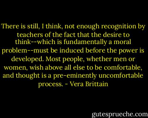There is still, I think, not enough recognition by teachers of the fact that the desire to think--which is fundamentally a moral problem--must be induced before the power is developed. Most people, whether men or women, wish above all else to be comfortable, and thought is a pre-eminently uncomfortable process. - Vera Brittain