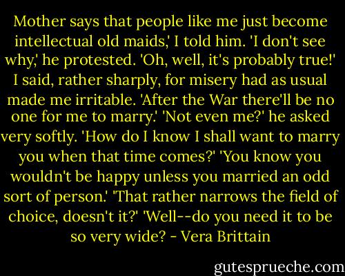 Mother says that people like me just become intellectual old maids,' I told him.<br />'I don't see why,' he protested.<br />'Oh, well, it's probably true!' I said, rather sharply, for misery had as usual made me irritable. 'After the War there'll be no one for me to marry.'<br />'Not even me?' he asked very softly.<br />'How do I know I shall want to marry you when that time comes?'<br />'You know you wouldn't be happy unless you married an odd sort of person.'<br />'That rather narrows the field of choice, doesn't it?'<br />'Well--do you need it to be so very wide? - Vera Brittain