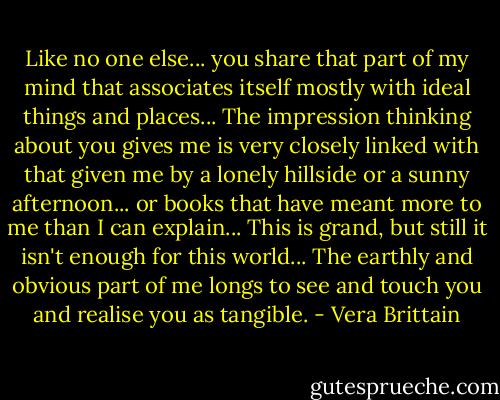 Like no one else... you share that part of my mind that associates itself mostly with ideal things and places... The impression thinking about you gives me is very closely linked with that given me by a lonely hillside or a sunny afternoon... or books that have meant more to me than I can explain... This is grand, but still it isn't enough for this world... The earthly and obvious part of me longs to see and touch you and realise you as tangible. - Vera Brittain