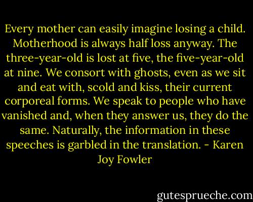 Every mother can easily imagine losing a child. Motherhood is always half loss anyway. The three-year-old is lost at five, the five-year-old at nine. We consort with ghosts, even as we sit and eat with, scold and kiss, their current corporeal forms. We speak to people who have vanished and, when they answer us, they do the same. Naturally, the information in these speeches is garbled in the translation. - Karen Joy Fowler