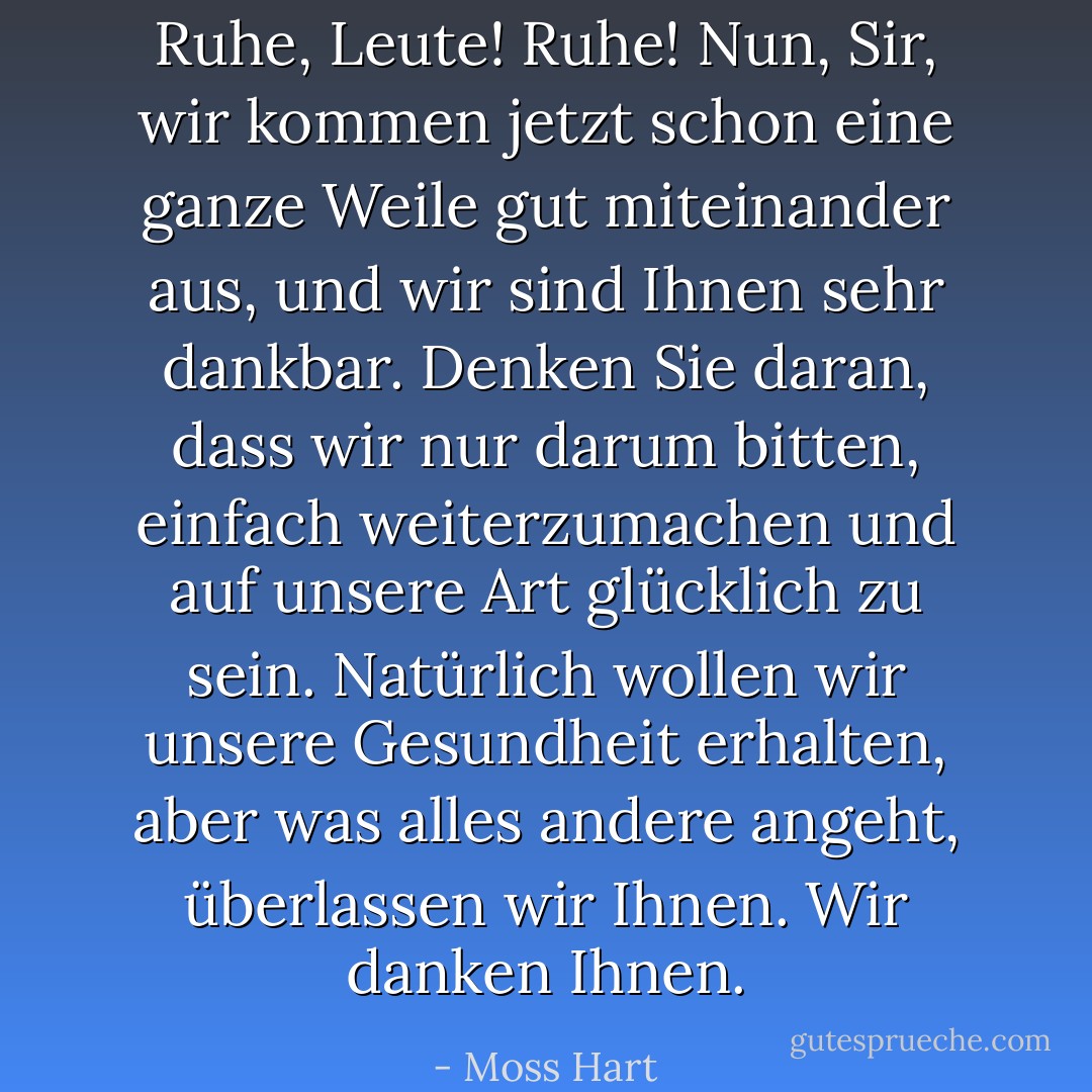 Ruhe, Leute! Ruhe! Nun, Sir, wir kommen jetzt schon eine ganze Weile gut miteinander aus, und wir sind Ihnen sehr dankbar. Denken Sie daran, dass wir nur darum bitten, einfach weiterzumachen und auf unsere Art glücklich zu sein. Natürlich wollen wir unsere Gesundheit erhalten, aber was alles andere angeht, überlassen wir Ihnen. Wir danken Ihnen. - Moss Hart<