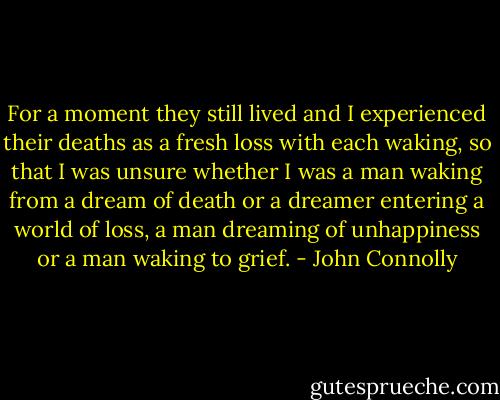 For a moment they still lived and I experienced their deaths as a fresh loss with each waking, so that I was unsure whether I was a man waking from a dream of death or a dreamer entering a world of loss, a man dreaming of unhappiness or a man waking to grief. - John Connolly
