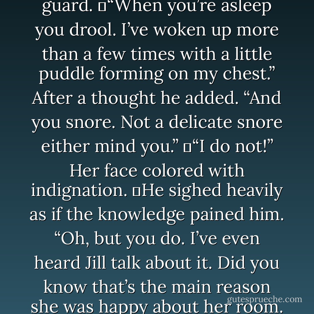 Her hands shot up. “See that’s exactly what I’m saying. You’re seeing what you want, and what you see you explain away and excuse things like you’re fixing me. I’m not perfect, Ephraim and I really wish you would see that.”<br />	“You drool.” <br />	“What?” That caught her off guard.<br />	“When you’re asleep you drool. I’ve woken up more than a few times with a little puddle forming on my chest.” After a thought he added. “And you snore. Not a delicate snore either mind you.”<br />	“I do not!” Her face colored with indignation.<br />	He sighed heavily as if the knowledge pained him. “Oh, but you do. I’ve even heard Jill talk about it. Did you know that’s the main reason she was happy about her room. Actually, she and Joshua thanked your Grandmother for putting you at the other end of the house, something about finally getting a decent night’s sleep. They compared your snore to a chainsaw. I can see why they’d say that. - R.L. Mathewson