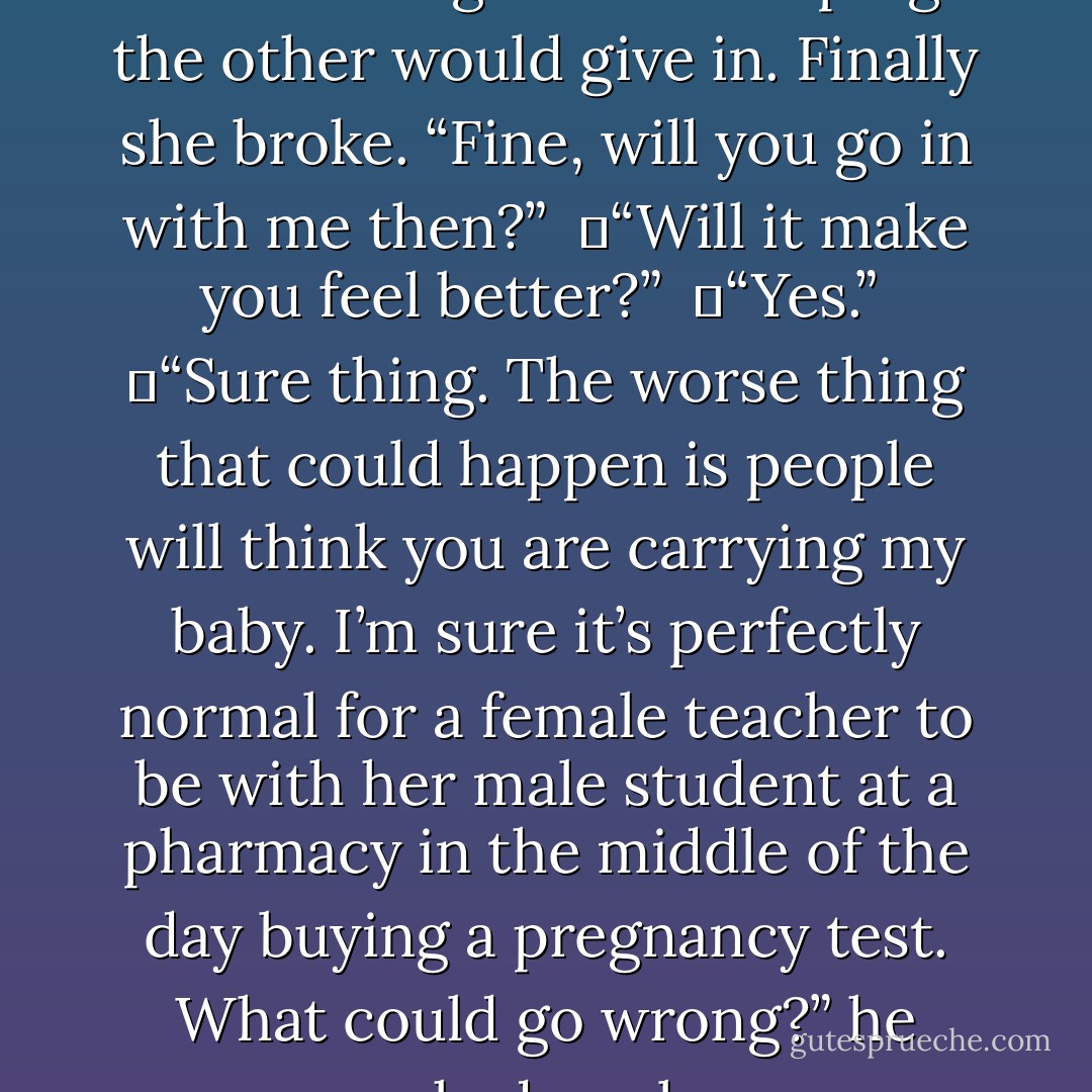 They stared at each other for several long minutes hoping the other would give in. Finally she broke. “Fine, will you go in with me then?”<br /><br />	“Will it make you feel better?”<br /><br />	“Yes.”<br /><br />	“Sure thing. The worse thing that could happen is people will think you are carrying my baby. I’m sure it’s perfectly normal for a female teacher to be with her male student at a pharmacy in the middle of the day buying a pregnancy test. What could go wrong?” he asked wryly. - R.L. Mathewson