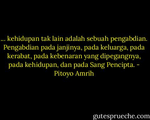 ... kehidupan tak lain adalah sebuah pengabdian. Pengabdian pada janjinya, pada keluarga, pada kerabat, pada kebenaran yang dipegangnya, pada kehidupan, dan pada Sang Pencipta. - Pitoyo Amrih