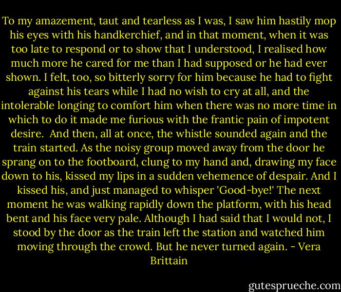 To my amazement, taut and tearless as I was, I saw him hastily mop his eyes with his handkerchief, and in that moment, when it was too late to respond or to show that I understood, I realised how much more he cared for me than I had supposed or he had ever shown. I felt, too, so bitterly sorry for him because he had to fight against his tears while I had no wish to cry at all, and the intolerable longing to comfort him when there was no more time in which to do it made me furious with the frantic pain of impotent desire.<br /><br />And then, all at once, the whistle sounded again and the train started. As the noisy group moved away from the door he sprang on to the footboard, clung to my hand and, drawing my face down to his, kissed my lips in a sudden vehemence of despair. And I kissed his, and just managed to whisper 'Good-bye!' The next moment he was walking rapidly down the platform, with his head bent and his face very pale. Although I had said that I would not, I stood by the door as the train left the station and watched him moving through the crowd. But he never turned again. - Vera Brittain