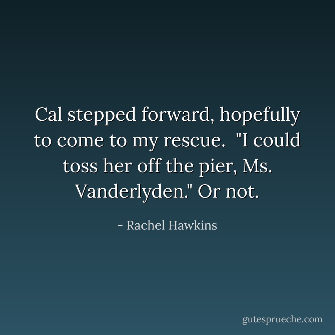 Cal stepped forward, hopefully to come to my rescue. <br />"I could toss her off the pier, Ms. Vanderlyden."<br />Or not. - Rachel Hawkins
