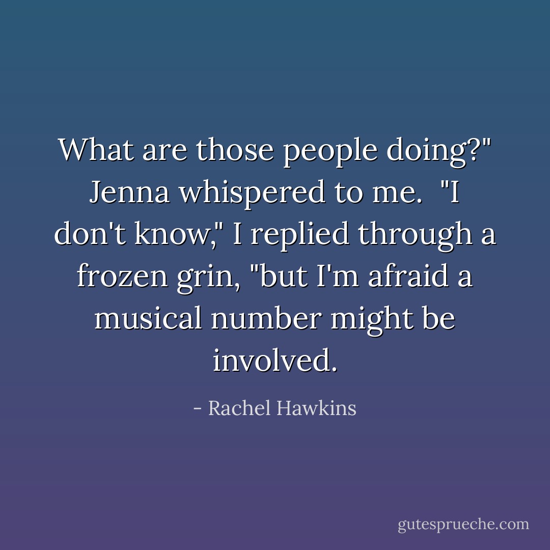 What are those people doing?" Jenna whispered to me. <br />"I don't know," I replied through a frozen grin, "but I'm afraid a musical number might be involved. - Rachel Hawkins