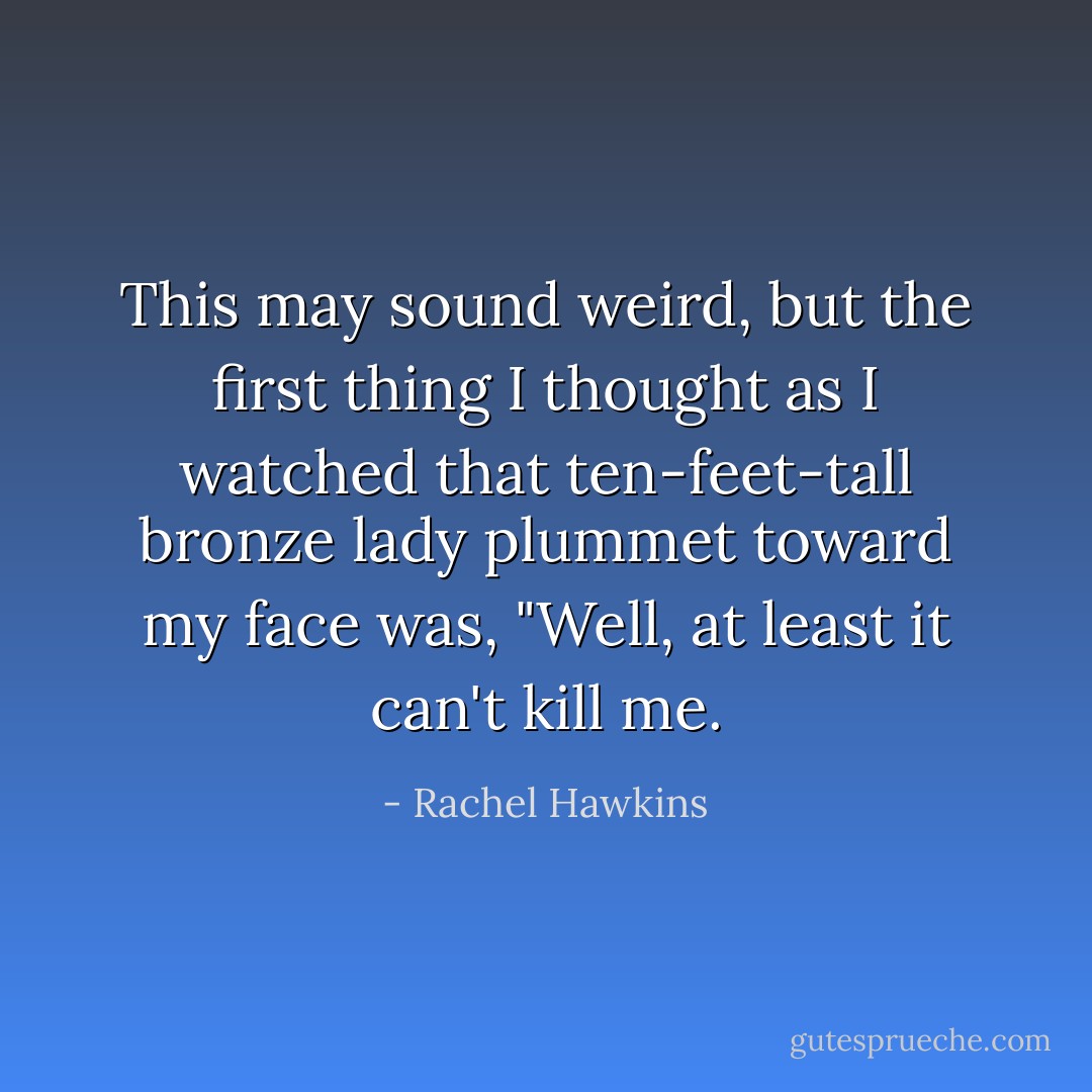 This may sound weird, but the first thing I thought as I watched that ten-feet-tall bronze lady plummet toward my face was, "Well, at least it can't kill me. - Rachel Hawkins