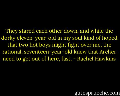 They stared each other down, and while the dorky eleven-year-old in my soul kind of hoped that two hot boys might fight over me, the rational, seventeen-year-old knew that Archer need to get out of here, fast. - Rachel Hawkins