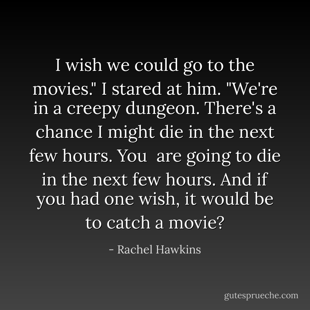 I wish we could go to the movies."<br />I stared at him. "We're in a creepy dungeon. There's a chance I might die in the next few hours. You <i> are</i> going to die in the next few hours. And if you had one wish, it would be to catch a movie? - Rachel Hawkins