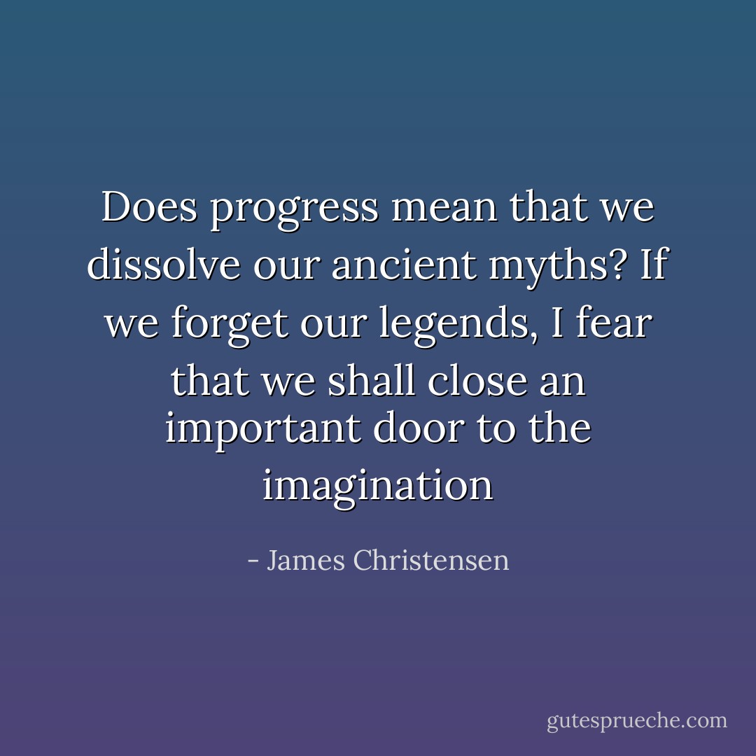 Does progress mean that we dissolve our ancient myths? If we forget our legends, I fear that we shall close an important door to the imagination - James Christensen