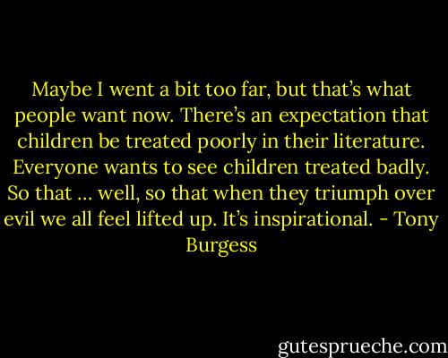 Maybe I went a bit too far, but that’s what people want now. There’s an expectation that children be treated poorly in their literature. Everyone wants to see children treated badly. So that … well, so that when they triumph over evil we all feel lifted up. It’s inspirational. - Tony Burgess