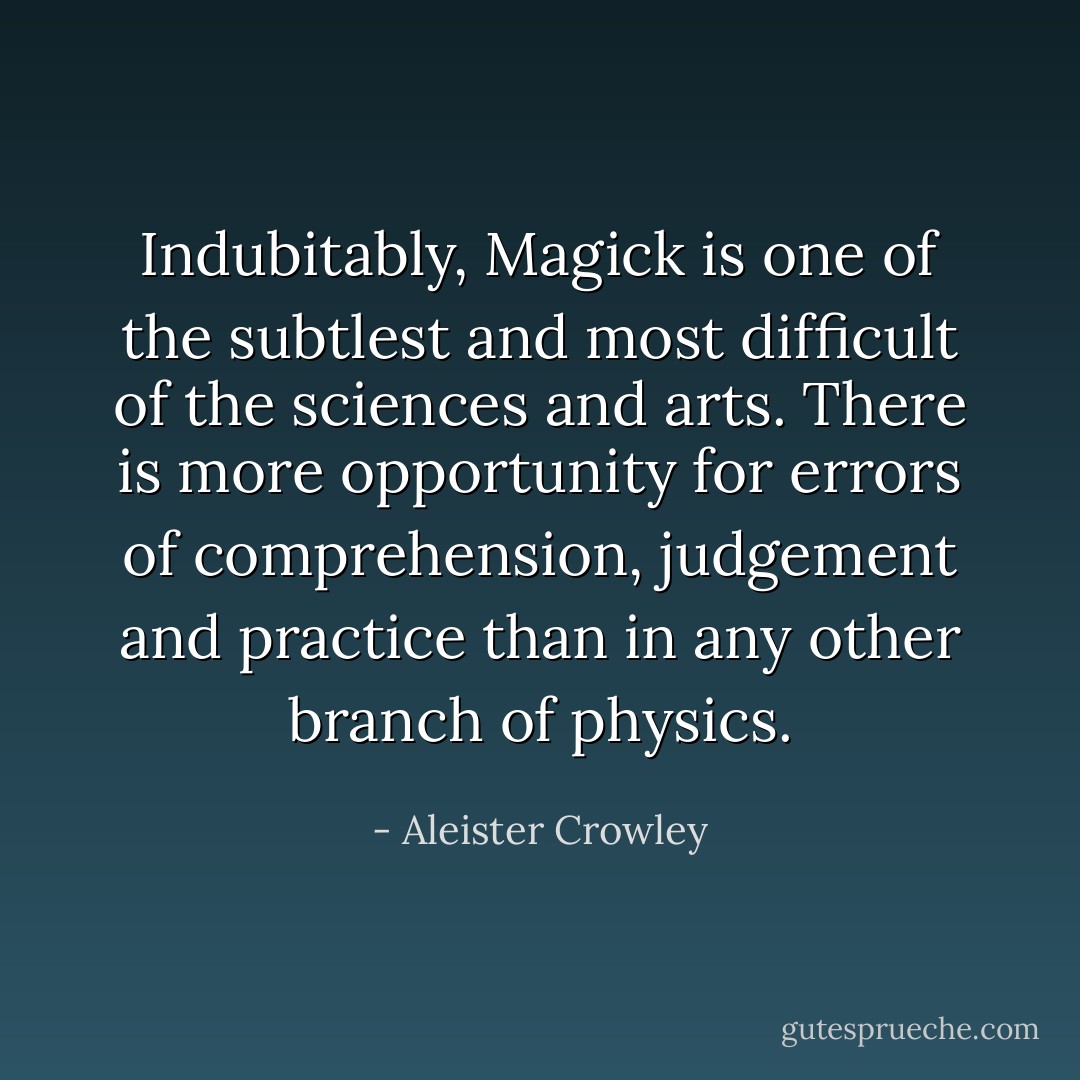 Indubitably, Magick is one of the subtlest and most difficult of the sciences and arts. There is more opportunity for errors of comprehension, judgement and practice than in any other branch of physics. - Aleister Crowley