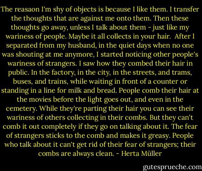 The reasaon I'm shy of objects is because I like them. I transfer the thoughts that are against me onto them. Then these thoughts go away, unless I talk about them - just like my wariness of people. Maybe it all collects in your hair.<br /><br />After I separated from my husband, in the quiet days when no one was shouting at me anymore, I started noticing other people's wariness of strangers. I saw how they combed their hair in public. In the factory, in the city, in the streets, and trams, buses, and trains, while waiting in front of a counter or standing in a line for milk and bread. People comb their hair at the movies before the light goes out, and even in the cemetery. While they're parting their hair you can see their wariness of others collecting in their combs. But they can't comb it out completely if they go on talking about it. The fear of strangers sticks to the comb and makes it greasy. People who talk about it can't get rid of their fear of strangers; their combs are always clean. - Herta Müller