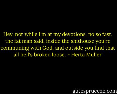Hey, not while I'm at my devotions, no so fast, the fat man said, inside the shithouse you're communing with God, and outside you find that all hell's broken loose. - Herta Müller