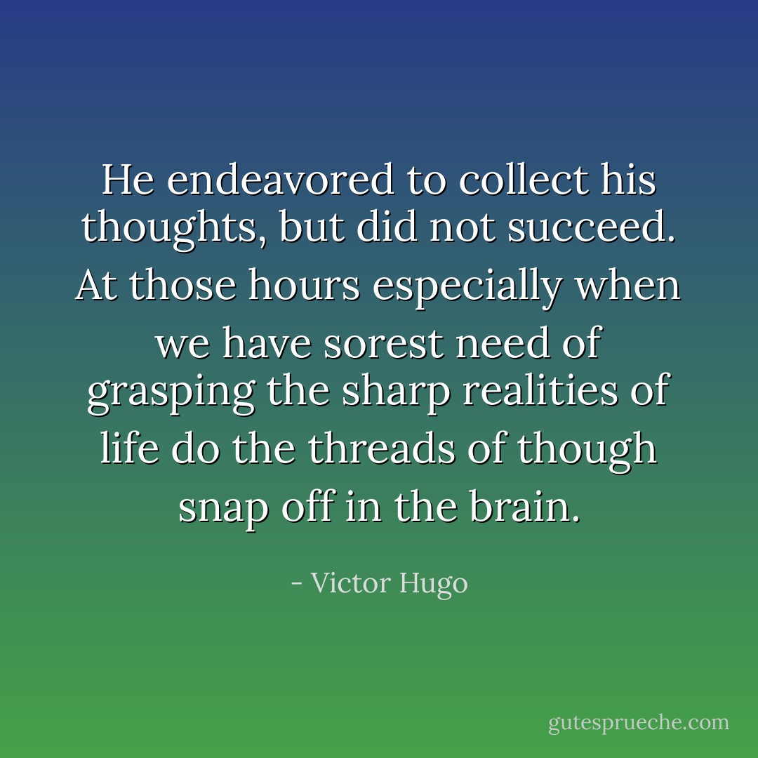 He endeavored to collect his thoughts, but did not succeed. At those hours especially when we have sorest need of grasping the sharp realities of life do the threads of though snap off in the brain. - Victor Hugo