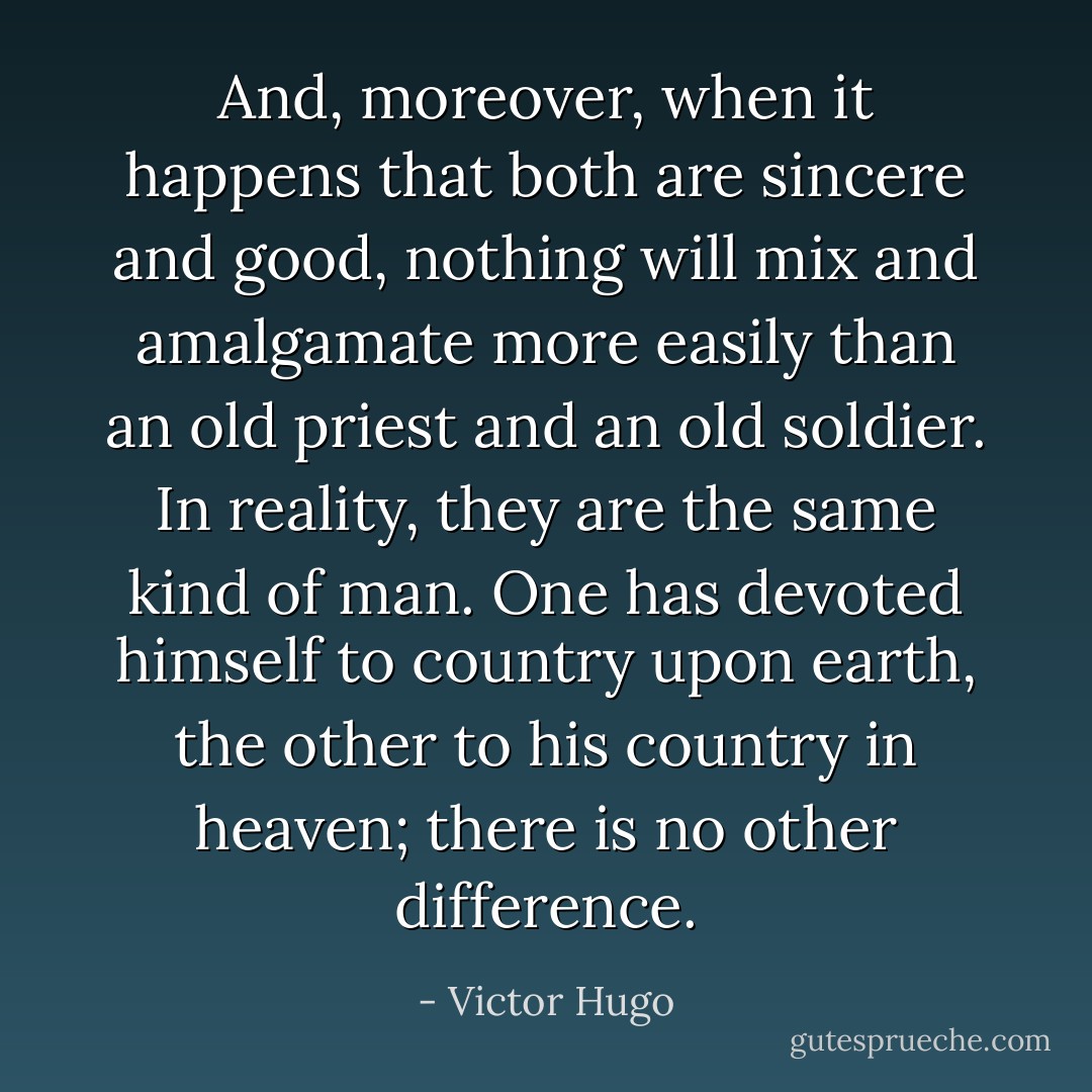 And, moreover, when it happens that both are sincere and good, nothing will mix and amalgamate more easily than an old priest and an old soldier. In reality, they are the same kind of man. One has devoted himself to country upon earth, the other to his country in heaven; there is no other difference. - Victor Hugo