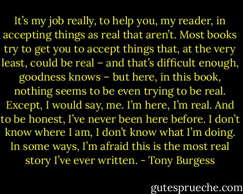 It’s my job really, to help you, my reader, in accepting things as real that aren’t. Most books try to get you to accept things that, at the very least, could be real – and that’s difficult enough, goodness knows – but here, in this book, nothing seems to be even trying to be real. Except, I would say, me. I’m here, I’m real. And to be honest, I’ve never been here before. I don’t know where I am, I don’t know what I’m doing. In some ways, I’m afraid this is the most real story I’ve ever written. - Tony Burgess