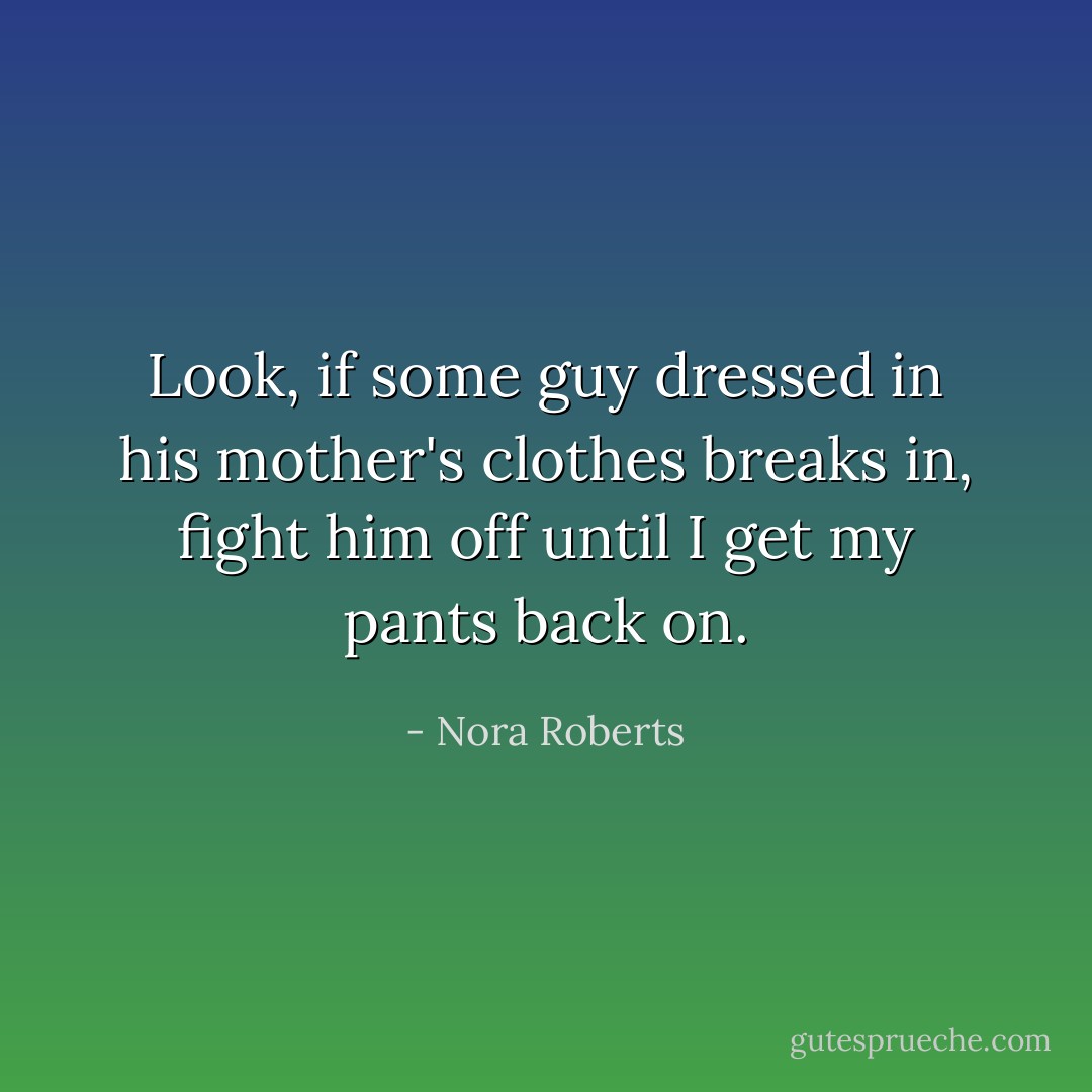 Look, if some guy dressed in his mother's clothes breaks in, fight him off until I get my pants back on. - Nora Roberts