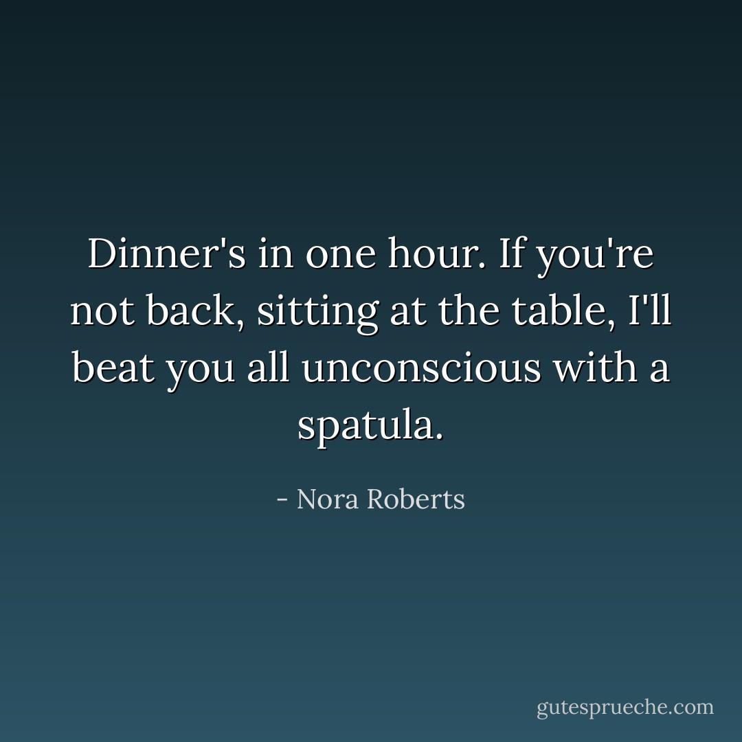 Dinner's in one hour. If you're not back, sitting at the table, I'll beat you all unconscious with a spatula. - Nora Roberts
