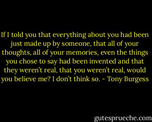If I told you that everything about you had been just made up by someone, that all of your thoughts, all of your memories, even the things you chose to say had been invented and that they weren’t real, that you weren’t real, would you believe me? I don’t think so. - Tony Burgess