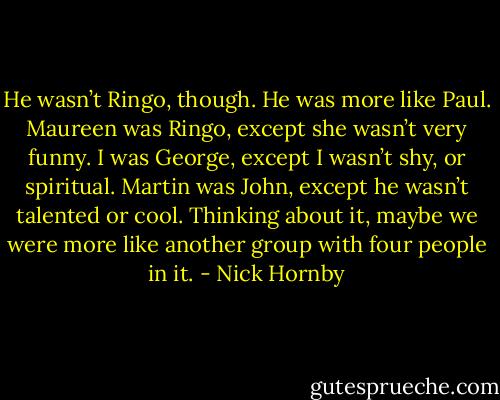 He wasn’t Ringo, though. He was more like Paul. Maureen was Ringo, except she wasn’t very funny. I was George, except I wasn’t shy, or spiritual. Martin was John, except he wasn’t talented or cool. Thinking about it, maybe we were more like another group with four people in it. - Nick Hornby