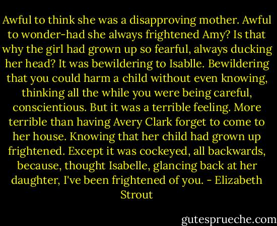 Awful to think she was a disapproving mother. Awful to wonder-had she always frightened Amy? Is that why the girl had grown up so fearful, always ducking her head? It was bewildering to Isablle. Bewildering that you could harm a child without even knowing, thinking all the while you were being careful, conscientious. But it was a terrible feeling. More terrible than having Avery Clark forget to come to her house. Knowing that her child had grown up frightened. Except it was cockeyed, all backwards, because, thought Isabelle, glancing back at her daughter, I've been frightened of you. - Elizabeth Strout