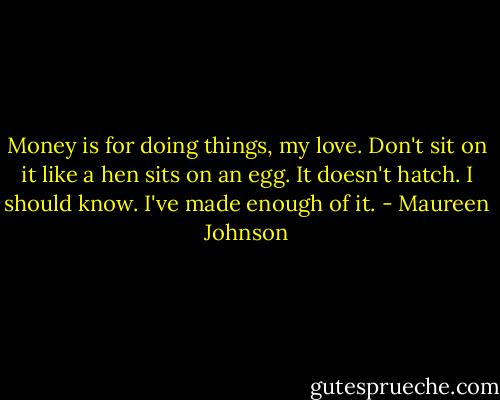 Money is for doing things, my love. Don't sit on it like a hen sits on an egg. It doesn't hatch. I should know. I've made enough of it. - Maureen Johnson