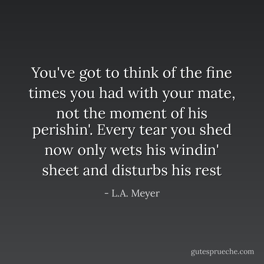 You've got to think of the fine times you had with your mate, not the moment of his perishin'. Every tear you shed now only wets his windin' sheet and disturbs his rest - L.A. Meyer