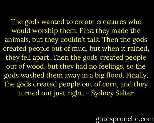 The gods wanted to create creatures who would worship them. First they made the animals, but they couldn’t talk. Then the gods created people out of mud, but when it rained, they fell apart. Then the gods created people out of wood, but they had no feelings, so the gods washed them away in a big flood. Finally, the gods created people out of corn, and they turned out just right. - Sydney Salter
