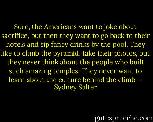 Sure, the Americans want to joke about sacrifice, but then they want to go back to their hotels and sip fancy drinks by the pool. They like to climb the pyramid, take their photos, but they never think about the people who built such amazing temples. They never want to learn about the culture behind the climb. - Sydney Salter