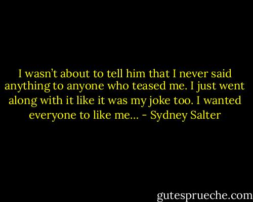 I wasn’t about to tell him that I never said anything to anyone who teased me. I just went along with it like it was my joke too. I wanted everyone to like me… - Sydney Salter