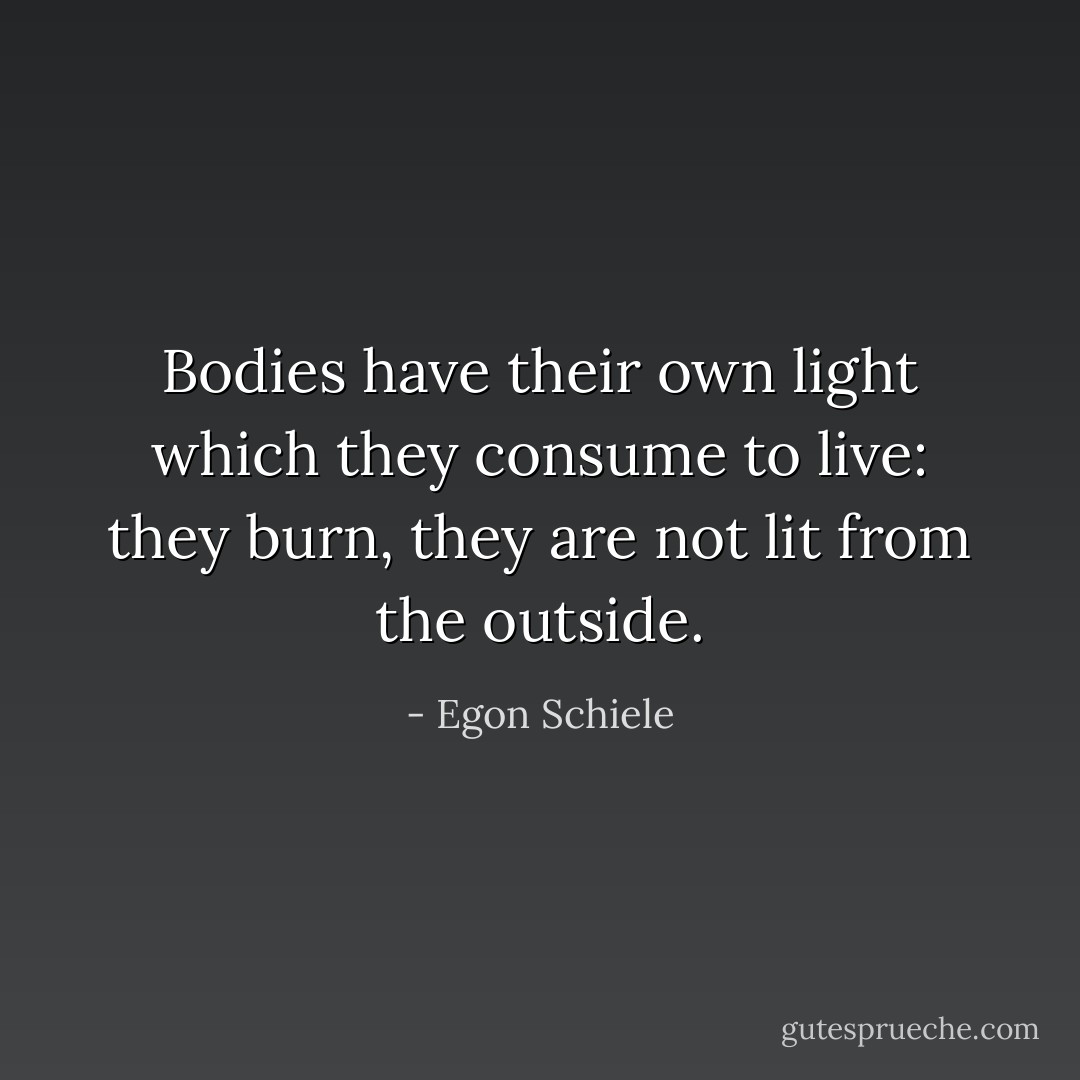 Bodies have their own light which they consume to live: they burn, they are not lit from the outside. - Egon Schiele