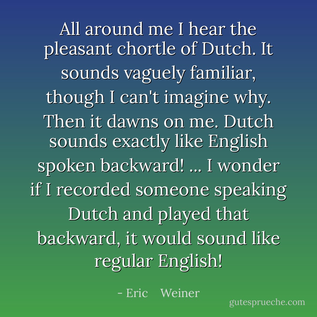 All around me I hear the pleasant chortle of Dutch. It sounds vaguely familiar, though I can't imagine why. Then it dawns on me. Dutch sounds exactly like English spoken backward! ...<br />I wonder if I recorded someone speaking Dutch and played that backward, it would sound like regular English! - Eric    Weiner