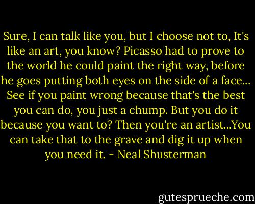 Sure, I can talk like you, but I choose not to, It's like an art, you know? Picasso had to prove to the world he could paint the right way, before he goes putting both eyes on the side of a face... See if you paint wrong because that's the best you can do, you just a chump. But you do it because you want to? Then you're an artist...You can take that to the grave and dig it up when you need it. - Neal Shusterman