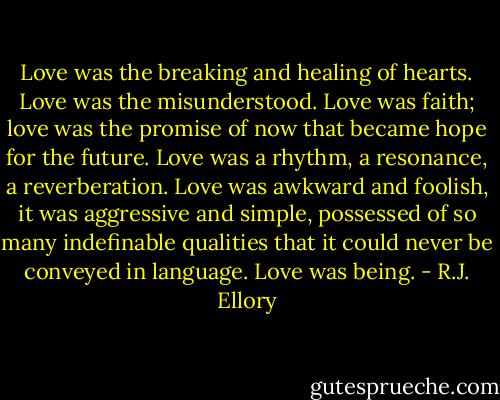 Love was the breaking and healing of hearts. Love was the misunderstood. Love was faith; love was the promise of now that became hope for the future. Love was a rhythm, a resonance, a reverberation. Love was awkward and foolish, it was aggressive and simple, possessed of so many indefinable qualities that it could never be conveyed in language. Love was being. - R.J. Ellory