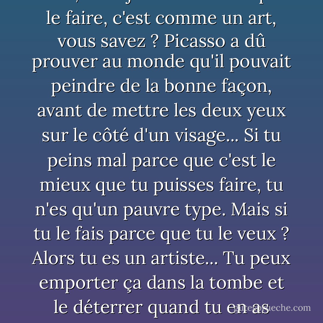 Bien sûr, je peux parler comme vous, mais j'ai choisi de ne pas le faire, c'est comme un art, vous savez ? Picasso a dû prouver au monde qu'il pouvait peindre de la bonne façon, avant de mettre les deux yeux sur le côté d'un visage... Si tu peins mal parce que c'est le mieux que tu puisses faire, tu n'es qu'un pauvre type. Mais si tu le fais parce que tu le veux ? Alors tu es un artiste... Tu peux emporter ça dans la tombe et le déterrer quand tu en as besoin. - Neal Shusterman