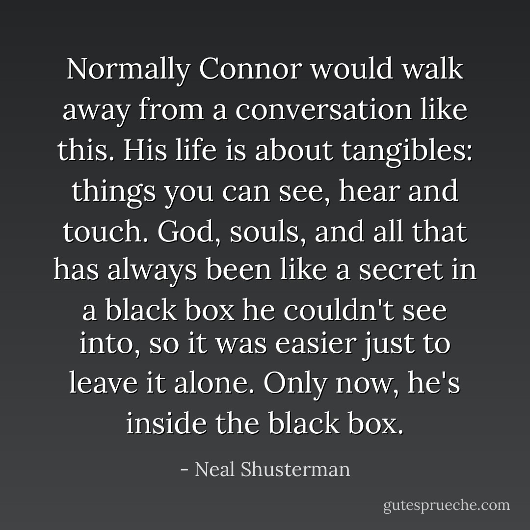 Normally Connor would walk away from a conversation like this. His life is about tangibles: things you can see, hear and touch. God, souls, and all that has always been like a secret in a black box he couldn't see into, so it was easier just to leave it alone. Only now, he's inside the black box. - Neal Shusterman
