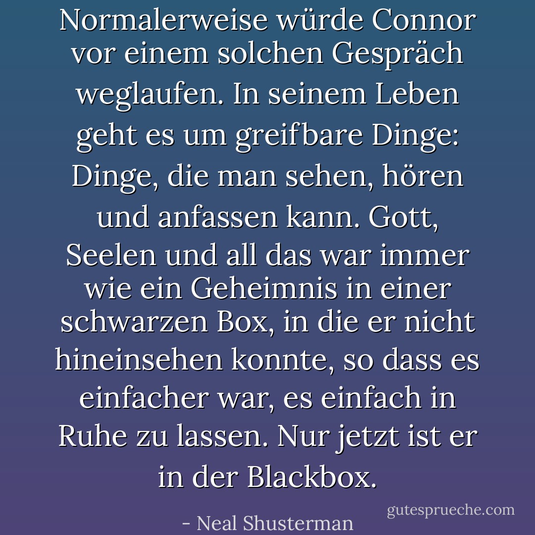Normalerweise würde Connor vor einem solchen Gespräch weglaufen. In seinem Leben geht es um greifbare Dinge: Dinge, die man sehen, hören und anfassen kann. Gott, Seelen und all das war immer wie ein Geheimnis in einer schwarzen Box, in die er nicht hineinsehen konnte, so dass es einfacher war, es einfach in Ruhe zu lassen. Nur jetzt ist er in der Blackbox. - Neal Shusterman<