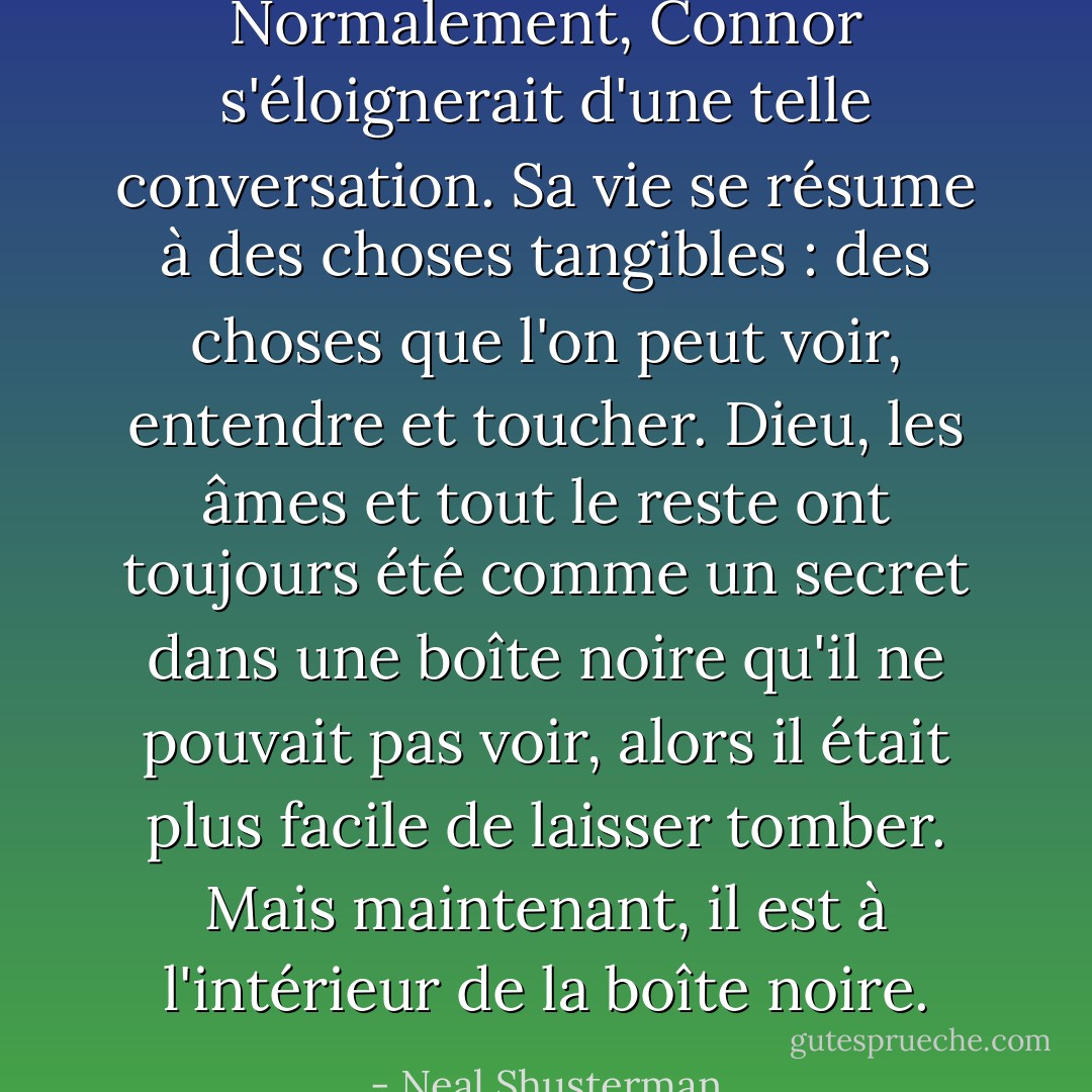 Normalement, Connor s'éloignerait d'une telle conversation. Sa vie se résume à des choses tangibles : des choses que l'on peut voir, entendre et toucher. Dieu, les âmes et tout le reste ont toujours été comme un secret dans une boîte noire qu'il ne pouvait pas voir, alors il était plus facile de laisser tomber. Mais maintenant, il est à l'intérieur de la boîte noire. - Neal Shusterman