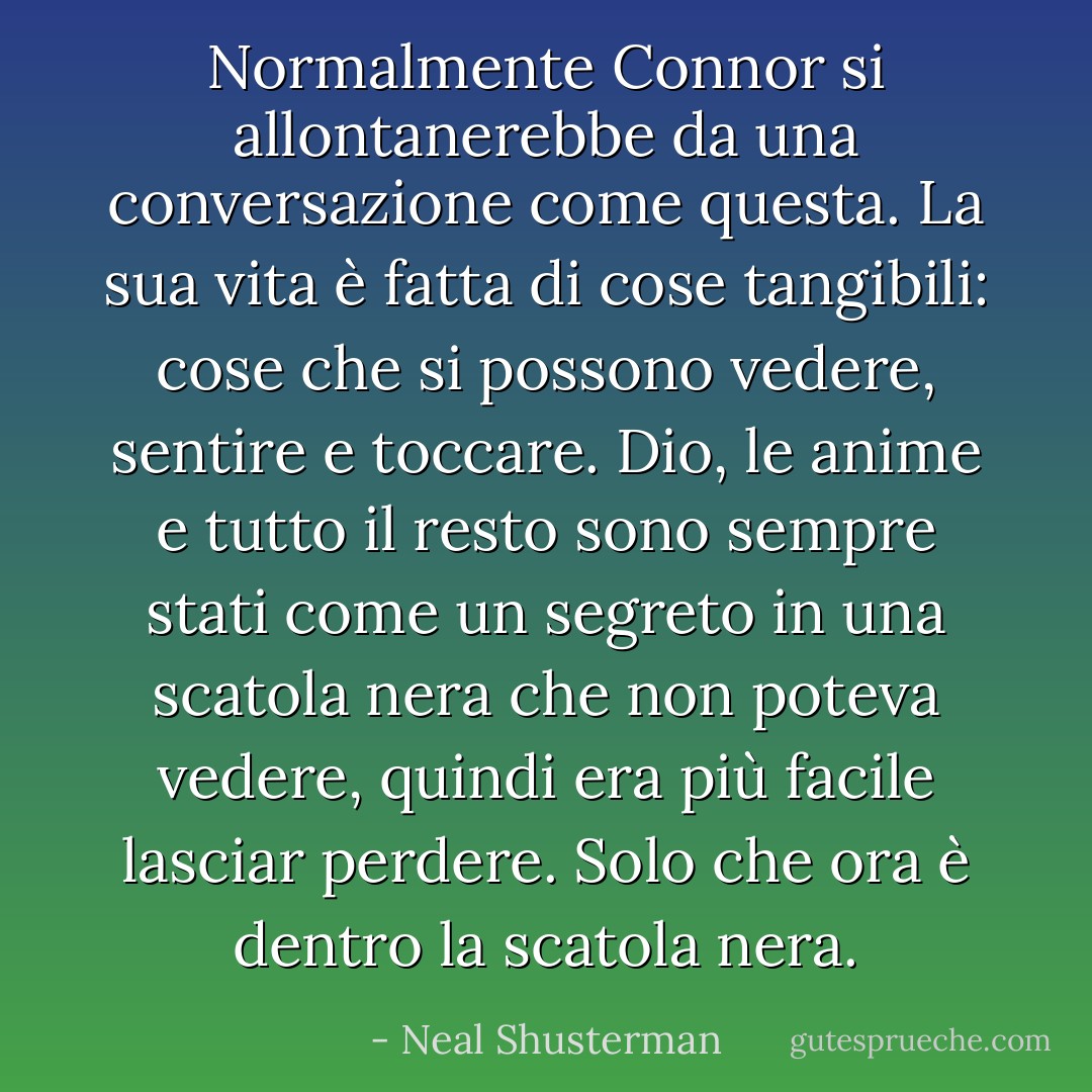 Normalmente Connor si allontanerebbe da una conversazione come questa. La sua vita è fatta di cose tangibili: cose che si possono vedere, sentire e toccare. Dio, le anime e tutto il resto sono sempre stati come un segreto in una scatola nera che non poteva vedere, quindi era più facile lasciar perdere. Solo che ora è dentro la scatola nera. - Neal Shusterman
