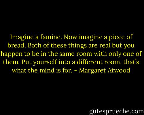 Imagine a famine. Now imagine a piece of bread. Both of these things are real but you happen to be in the same room with only one of them. Put yourself into a different room, that’s what the mind is for. - Margaret Atwood