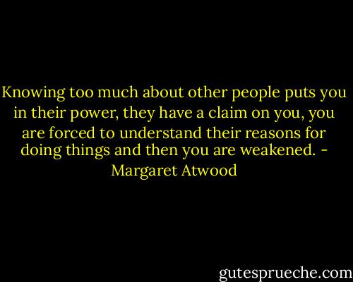 Knowing too much about other people puts you in their power, they have a claim on you, you are forced to understand their reasons for doing things and then you are weakened. - Margaret Atwood
